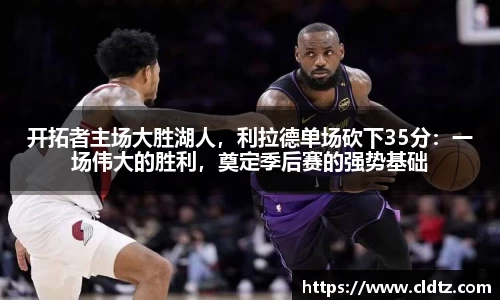 开拓者主场大胜湖人，利拉德单场砍下35分：一场伟大的胜利，奠定季后赛的强势基础